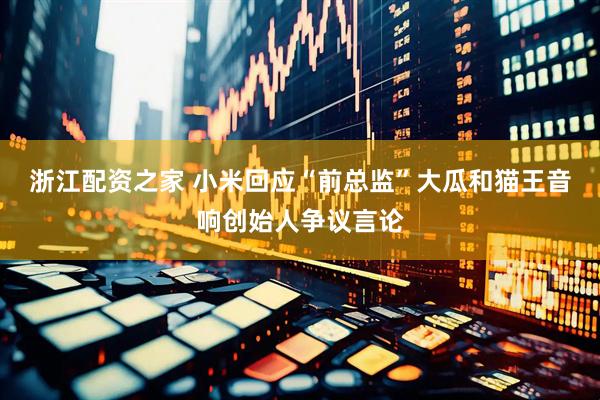 浙江配资之家 小米回应“前总监”大瓜和猫王音响创始人争议言论