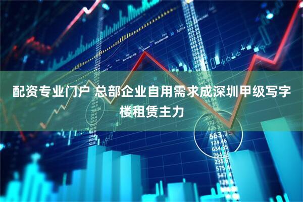 配资专业门户 总部企业自用需求成深圳甲级写字楼租赁主力