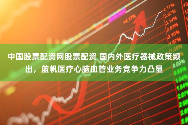 中国股票配资网股票配资 国内外医疗器械政策频出，蓝帆医疗心脑血管业务竞争力凸显