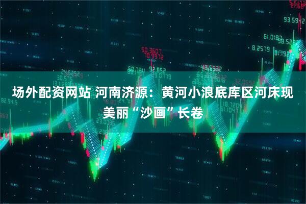 场外配资网站 河南济源：黄河小浪底库区河床现美丽“沙画”长卷