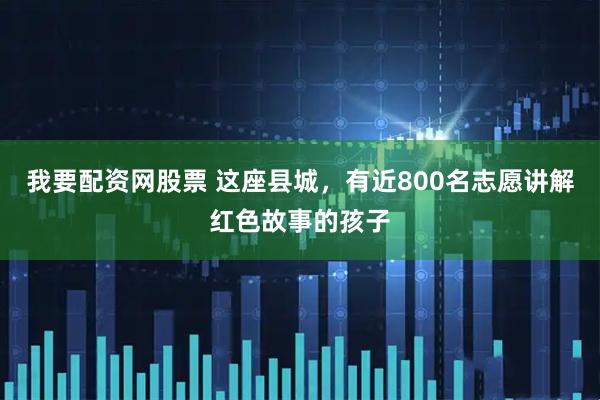我要配资网股票 这座县城，有近800名志愿讲解红色故事的孩子