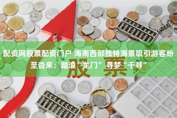 配资网股票配资门户 海南西部独特海景吸引游客纷至沓来：踏浪“龙门” 寻梦“千寻”