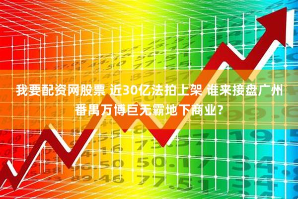 我要配资网股票 近30亿法拍上架 谁来接盘广州番禺万博巨无霸地下商业？