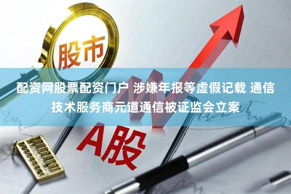 配资网股票配资门户 涉嫌年报等虚假记载 通信技术服务商元道通信被证监会立案