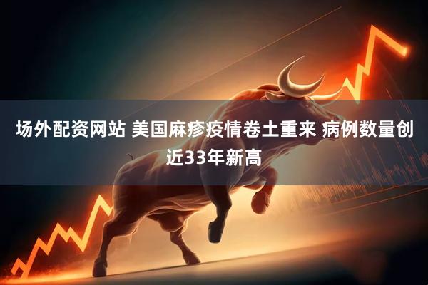 场外配资网站 美国麻疹疫情卷土重来 病例数量创近33年新高