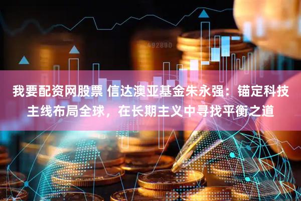 我要配资网股票 信达澳亚基金朱永强：锚定科技主线布局全球，在长期主义中寻找平衡之道