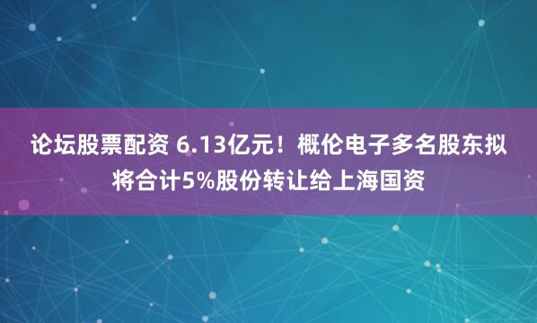 论坛股票配资 6.13亿元！概伦电子多名股东拟将合计5%股份转让给上海国资