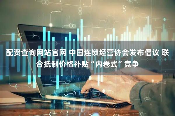 配资查询网站官网 中国连锁经营协会发布倡议 联合抵制价格补贴“内卷式”竞争