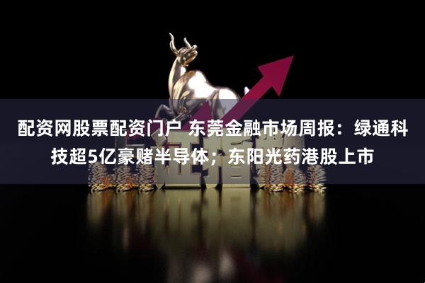 配资网股票配资门户 东莞金融市场周报：绿通科技超5亿豪赌半导体；东阳光药港股上市