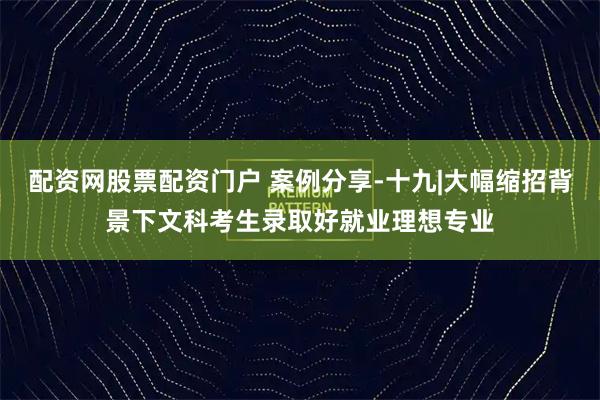配资网股票配资门户 案例分享-十九|大幅缩招背景下文科考生录取好就业理想专业