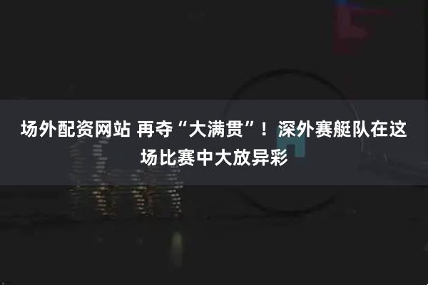 场外配资网站 再夺“大满贯”！深外赛艇队在这场比赛中大放异彩