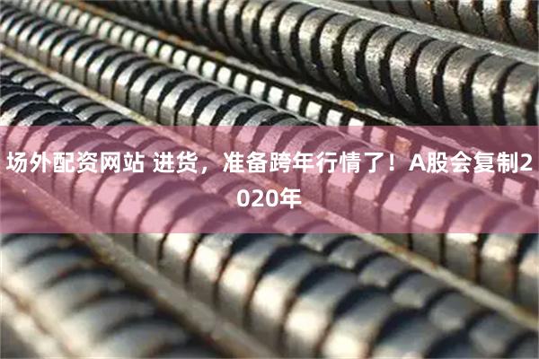 场外配资网站 进货，准备跨年行情了！A股会复制2020年