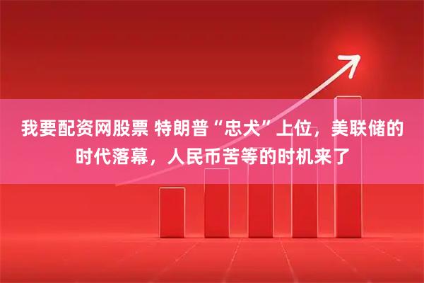 我要配资网股票 特朗普“忠犬”上位，美联储的时代落幕，人民币苦等的时机来了