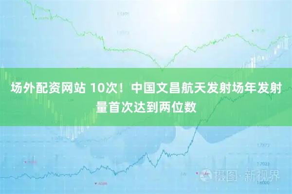 场外配资网站 10次！中国文昌航天发射场年发射量首次达到两位数