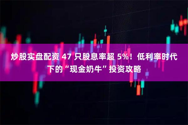 炒股实盘配资 47 只股息率超 5%！低利率时代下的“现金奶牛”投资攻略