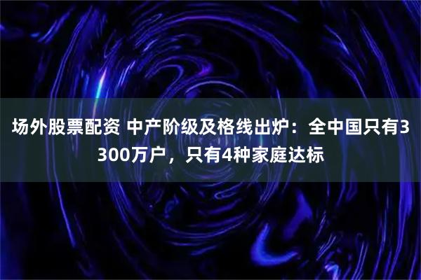 场外股票配资 中产阶级及格线出炉:全中国只有3300万户,只有4种家庭达标
