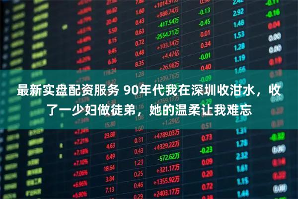 最新实盘配资服务 90年代我在深圳收泔水，收了一少妇做徒弟，她的温柔让我难忘