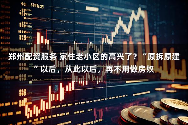 郑州配资服务 家住老小区的高兴了？“原拆原建”以后，从此以后，再不用做房奴