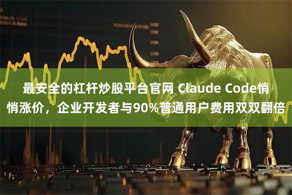 最安全的杠杆炒股平台官网 Claude Code悄悄涨价，企业开发者与90%普通用户费用双双翻倍