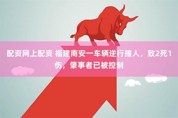配资网上配资 福建南安一车辆逆行撞人，致2死1伤，肇事者已被控制