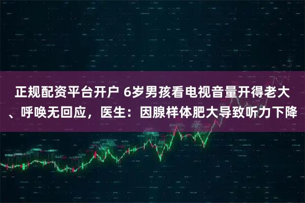 正规配资平台开户 6岁男孩看电视音量开得老大、呼唤无回应,医生:因腺样体肥大导致听力下降