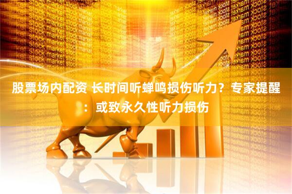 股票场内配资 长时间听蝉鸣损伤听力?专家提醒:或致永久性听力损伤