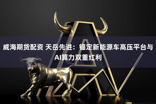 威海期货配资 天岳先进:锚定新能源车高压平台与AI算力双重红利