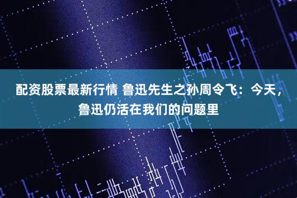 配资股票最新行情 鲁迅先生之孙周令飞：今天，鲁迅仍活在我们的问题里