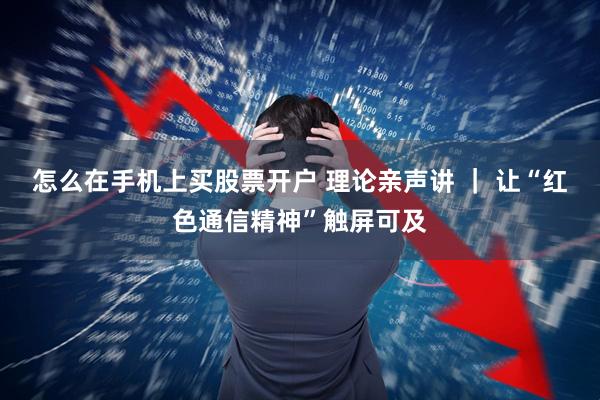 怎么在手机上买股票开户 理论亲声讲 ｜ 让“红色通信精神”触屏可及